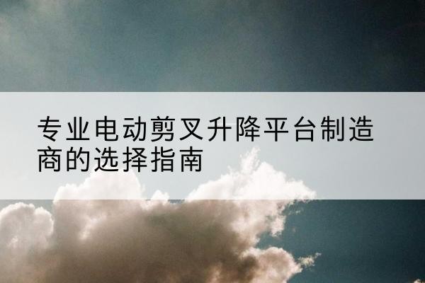 札达电动剪叉升降平台厂家-专业电动剪叉升降平台制造商的选择指南