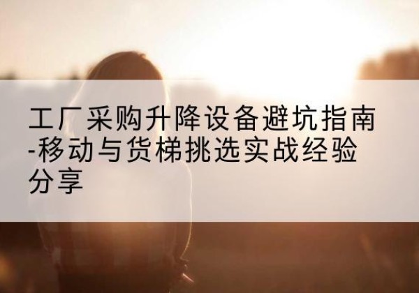 札达移动式升降机怎么选-工厂采购升降设备避坑指南-移动与货梯挑选实战经验分享