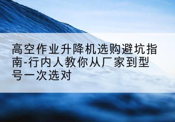 札达升降平台厂家-高空作业升降机选购避坑指南-行内人教你从厂家到型号一次选对
