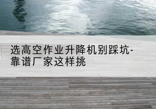 札达剪叉式升降机厂家-选高空作业升降机别踩坑-靠谱厂家这样挑