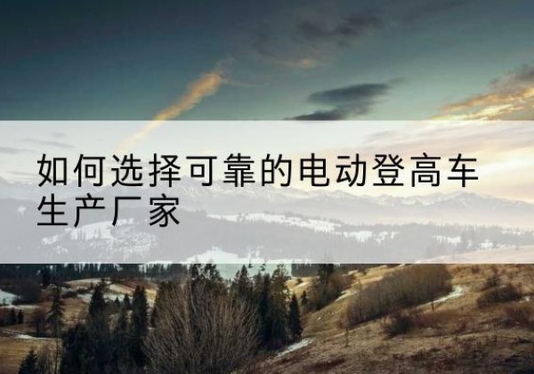 札达电动登高车厂家-如何选择可靠的电动登高车生产厂家