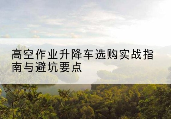 札达升降车怎么选-高空作业升降车选购实战指南与避坑要点