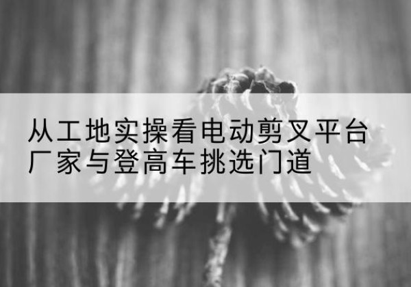 札达电动剪叉升降平台厂家-从工地实操看电动剪叉平台厂家与登高车挑选门道