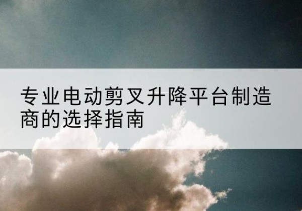 札达电动剪叉升降平台厂家-专业电动剪叉升降平台制造商的选择指南